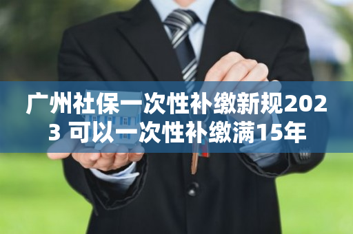 广州社保一次性补缴新规2023 可以一次性补缴满15年