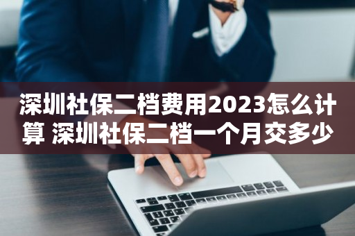深圳社保二档费用2023怎么计算 深圳社保二档一个月交多少钱