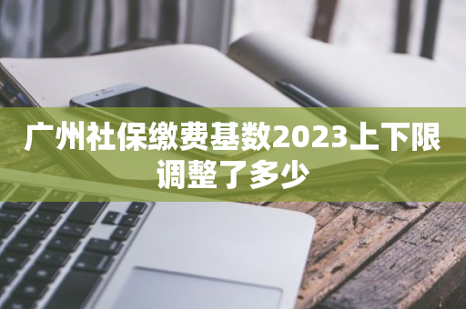 广州社保缴费基数2023上下限调整了多少