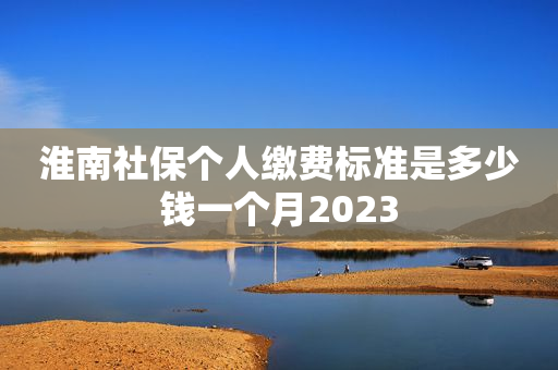 淮南社保个人缴费标准是多少钱一个月2023